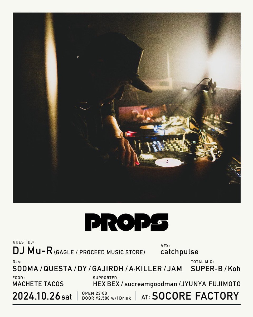 PROPS
2024.10.26 (sat) at SOCORE FACTORY
OPEN : 23:00
DOOR : ¥2.500- with 1Drink

GUEST DJ&gt;
DJ Mu-R (GAGLE / PROCEED MUSIC STORE)

DJs&gt;
SOOMA, QUESTA, DY, GAJIROH , A-KILLER, JAM

TOTAL MIC&gt;
SUPER-B
Koh

VFX&gt;
catchpulse

FOOD&gt;
MACHETE TACOS

MEDIA&gt;
JYUNYA FUJIMOTO