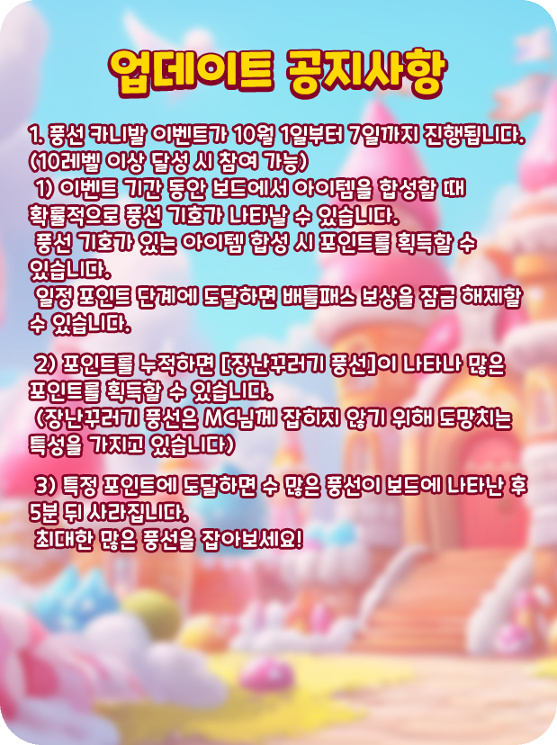[업데이트 공지사항]
1. 풍선 카니발 이벤트가 10월 1일부터 7일까지 진행됩니다. (10레벨 이상 달성 시 참여 가능)
 1) 이벤트 기간 동안 보드에서 아이템을 합성할 때 확률적으로 풍선 기호가 나타날 수 있습니다.
 풍선 기호가 있는 아이템 합성 시 포인트를 획득할 수 있습니다.
 일정 포인트