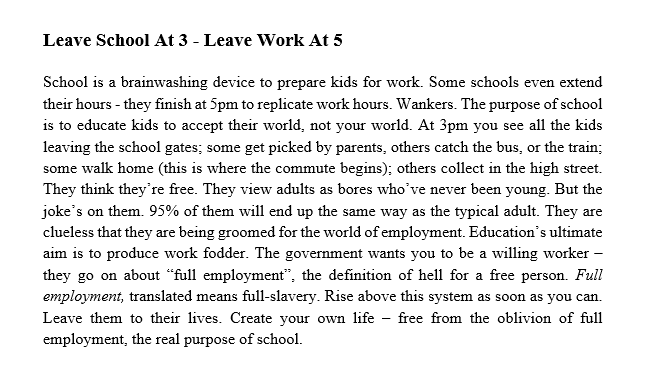 GuruAnaerobic's tweet photo. 'Leave school at 3 - Leave Work at 5' 

In the City I rarely come into contact with the Rush Hour - I'm either out much earlier or later. What I notice is how many school kids are going to school.

Once you've been out of employment as long as I have you can't help having a different perspective of employment. It's clear to me that school is a brainwashing device to prepare children for 9 to 5 employment - they don't realise they're being groomed, not just by the system but by their parents. Parents who have to go off to work so they need someone else to educate their kids. So it continues.

Sooner or later this 9 to 5 employment thing will be consigned to history, a weird post-industrial aberration.

From Gang Fit (Pt 2): https://t.co/CoXSvDaCzp [3.5k copies sold]

(Gang Fit 2)