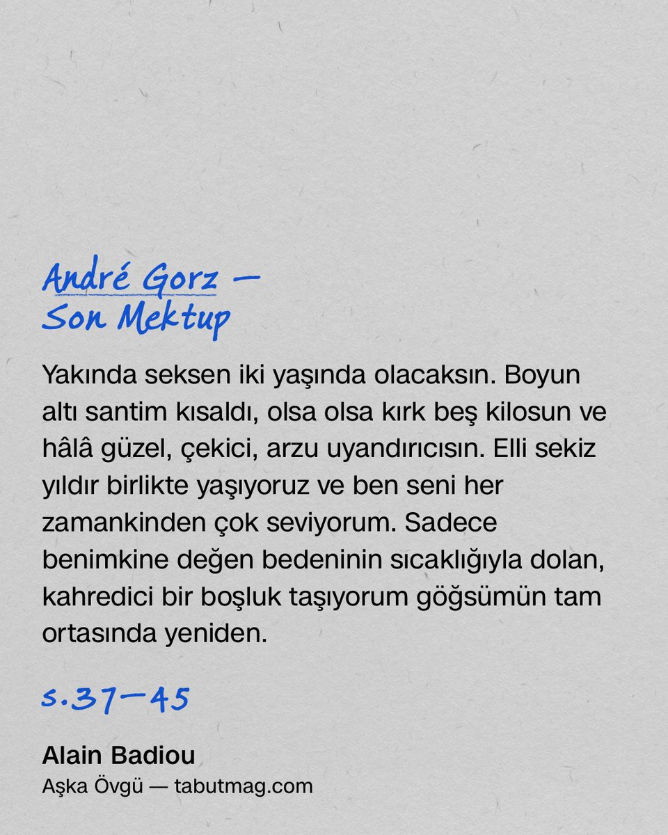 Bu konuyla ilgili olarak, André Gorz’un o çok güzel kitabını anmak gerek: Son Mektup. Bir Aşk Hikâyesi. Felsefecinin, karısı Dorine’e aşkını ilan etmesini, hani neredeyse sonsuza dek süren bir aşkın öyküsünü anlatıyor kitap, ilk satırları şöyle: “Yakında seksen iki yaşında