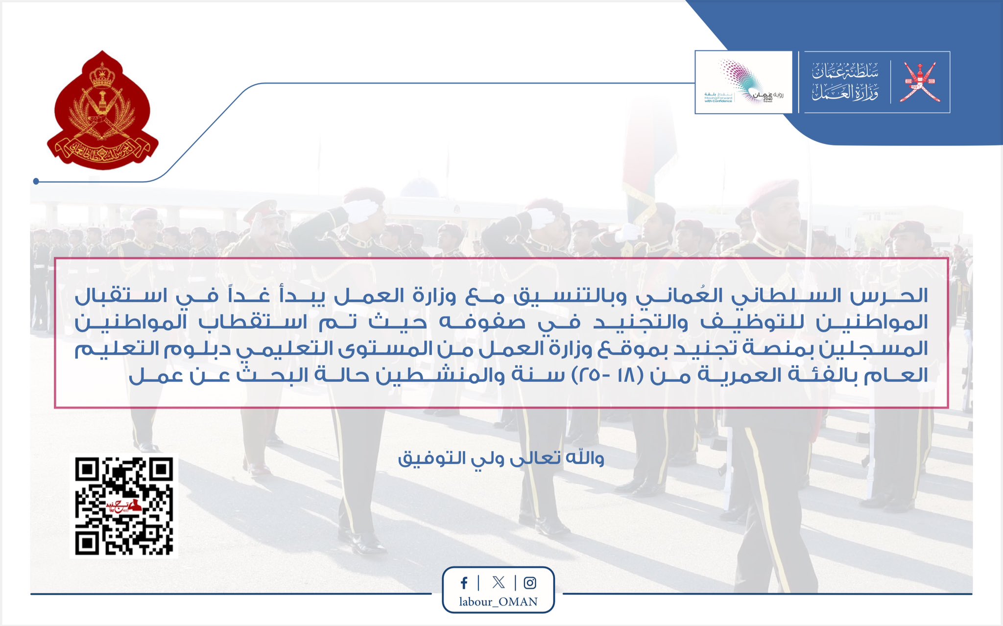تصميم يحتوي شعار وزارة العمل ورؤية عمان 2040 وشعار الحرس السلطاني العماني و خلفيه صوره للحرس السلطاني العماني مموهه ومربع فالمنتصف يحوي نص 
الحــرس الســلطاني الُعُماني وبالتنســيق مــع وزارة العمــل يبــدأ غــداً فــي استقبال المواطنين للتوظيــف والتجنيــد فــي صفوفــه حيــث تــم اســتقطاب المواطنين المسجلين بمنصـة تجنيـد بموقـع وزارة العمـل مـن المسـتوى التعليمـي دبلـوم التعليـم
العــام بالفئــة العمريــة مــن (18 -25) سنة والمنــشطين حالة البحث عن عمل
والله تعالى ولي التوفيق