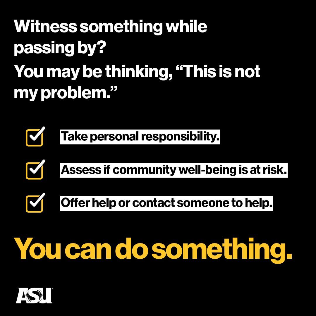 As Sun Devils, we assume fundamental responsibility for the well-being of our ASU community. If you see something while passing by, take the few minutes to offer your support and help. Instead of thinking “This is not my problem,” find ways where You Can Do Something.