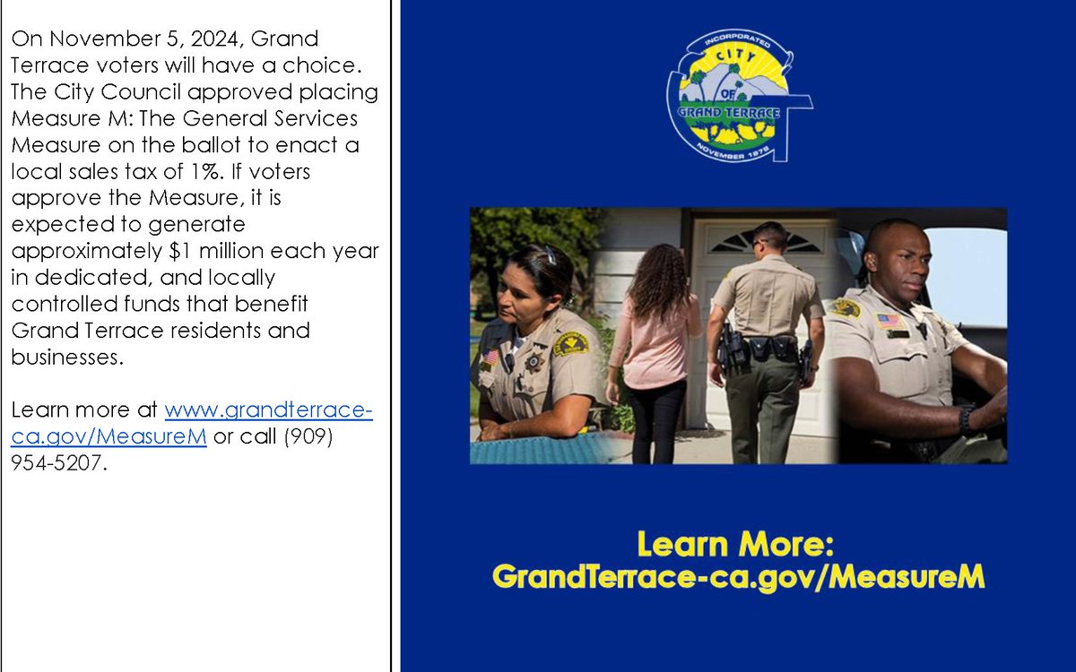 The City Council has placed a General Services Measure on the November 5, 2024, ballot to enact a local sales tax of 1%. If voters approve Measure M, it is expected to generate approximately $1 million each year. To learn more visit grandterrace-ca.gov/MeasureM or call (909) 954-5207.