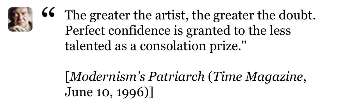 "أعظم الفنانيين هم أكثرهم تشكيكًا في ذواتهم. الثقة المطلقة هي هدية لأولئك الأقل موهبة كجائزة لإرضائهم."
وقالوا العرب في نفس السياق

"ما كُنتُ أَدري أَنَّني أَعلمُ
حَتّى عَلِمتُ أَنَّني أَجْهَلُ
فَكُلَّما ازددتُ علمًا 
ازددتُ علمًا بِما لا أَعلمُ"