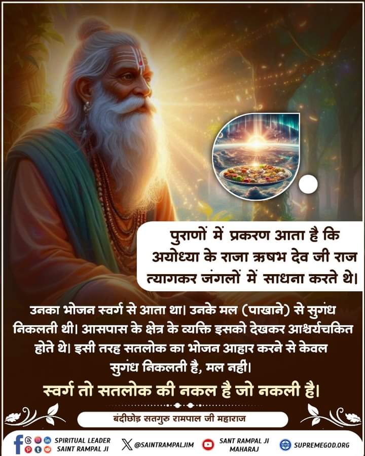 #GodMorningWednesday पुराणों में प्रकरण आता है कि अयोध्या के राजा ऋषभ देव जी राज त्यागकर जंगलों
में साधना करते थे। उनका भोजन स्वर्ग से आता था। उनके मल (पाखाने) से सुगंध निकलती
थी। आसपास के क्षेत्र के व्यक्ति इसको देखकर आश्चर्यचकित होते थे। इसी तरह सतलोक का
भोजन आहार करने से केवल