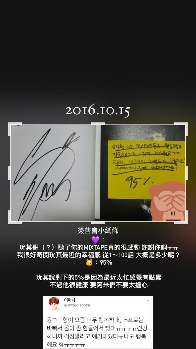 161015 SUGA 분당 팬싸인회 盆塘簽售會小紙條
💜：玧其哥（？）聽了你的MIXTAPE真的很感動 謝謝你啊TTTT我很好奇閔玧其最近的幸福感 從1~100話 大概是多少呢？
🐱: 95%
玧其說剩下的5%是因為最近太忙感覺有點累不過他很健康 要阿米們不要太擔心
Cr.twogoisgoza
#방탄의_그해_오늘 #BTS_that_year_today
