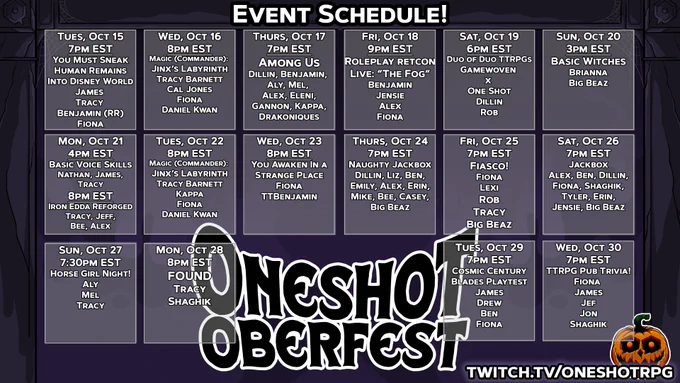 Tuesday Oct 15
KICKOFF DAY!
You Must Sneak Human Remains Into Disney World
7pm EST
Host: Tracy
Featuring:
James
Benjamin (RR)
Fiona (WAIR)
Wednesday, Oct 16
Magic - Jinx's Labyrinth (Commander)
8pm EST
Host: Tracy
Featuring:
Tracy
Cal
Fiona (WAIR)
Daniel (AZNS)
Thursday, Oct 17
Among Us
Time: 7pm EST
Host: Dillin
Featuring
Benjamin(RR)
Aly (S:CC)
Mel (Starwhal)
Alex (RR)
Eleni (GUTTER)
Gannon (GUTTER)
Drakoniques
Kappa
Friday, Oct 18
Roleplay Retcon Live: "The Fog" with Ten Candles
Time: 8 p.m. central
Host: Roleplay Retcon
Featuring:
Benjamin (RR)
Jensie (RR)
Alex (RR)
Fiona (WAIR)
Saturday, Oct 19
Duo of Duo ttrpgs
(Gamewoven x One Shot)
Time: 6 EST
Host: Rob+Dillin
Featuring:
Dillin (OS)
Rob Baldino (GW)
Sunday, Oct 20
Basic Witches
Time: 2pm cst
Host: Brianna Jean
Featuring:
Brianna Jean (GW)
Big Beaz
Monday, Oct 21
Basic Voice Skills
for TTRPGs
& Minigames
Time: 4pm EST
Host: Nathan B.
Featuring:
Tracy
James