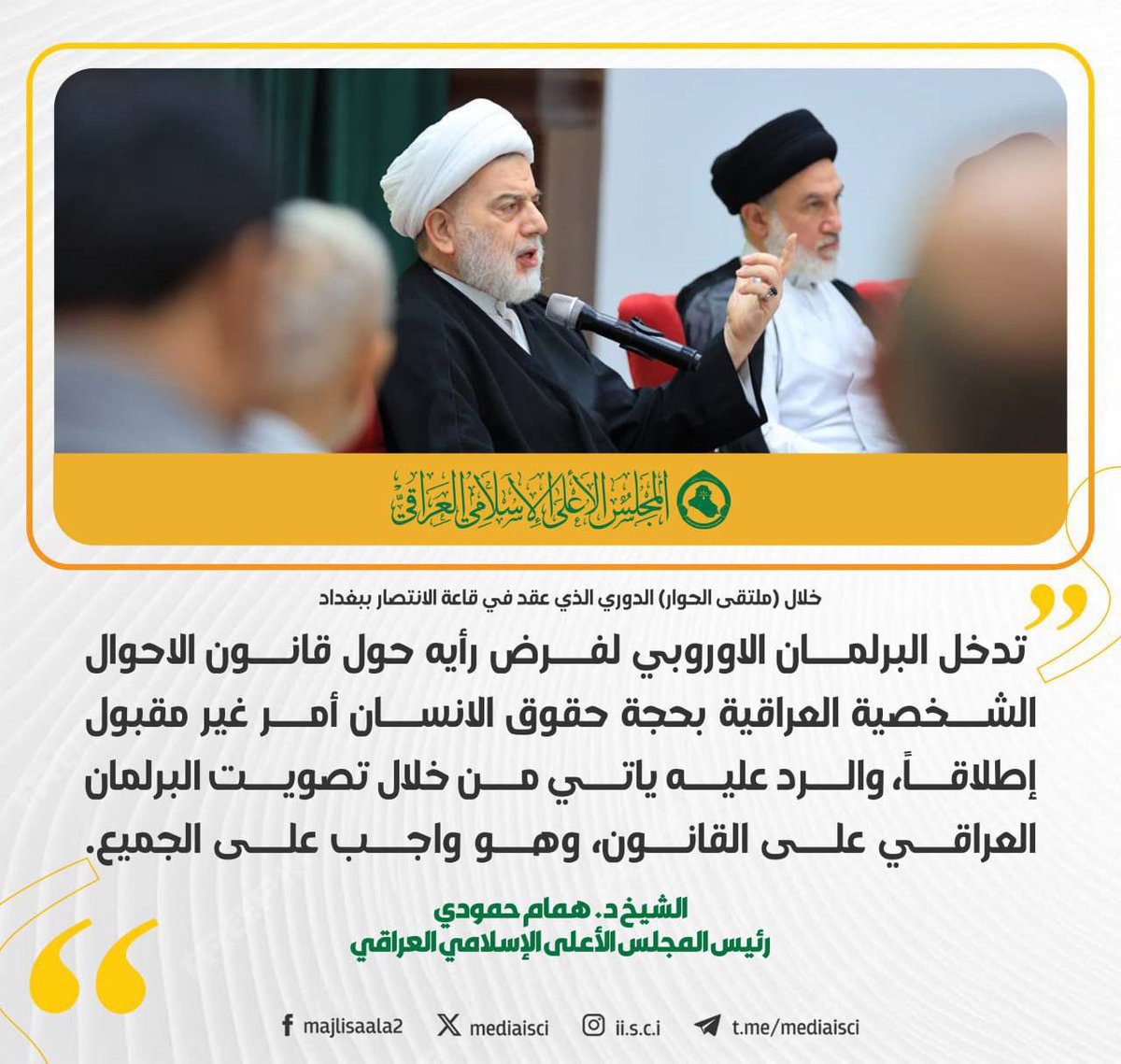 الشيخ همام حمودي خلال (ملتقى الحوار) الدوري الذي عقد في قاعة الانتصار ببغداد:

 تدخل البرلمان الاوروبي لفرض رأيه حول قانون الاحوال الشخصية العراقية بحجة حقوق الانسان أمر غير مقبول إطلاقاً، والرد عليه ياتي من خلال تصويت البرلمان العراقي على القانون، وهو واجب على الجميع.