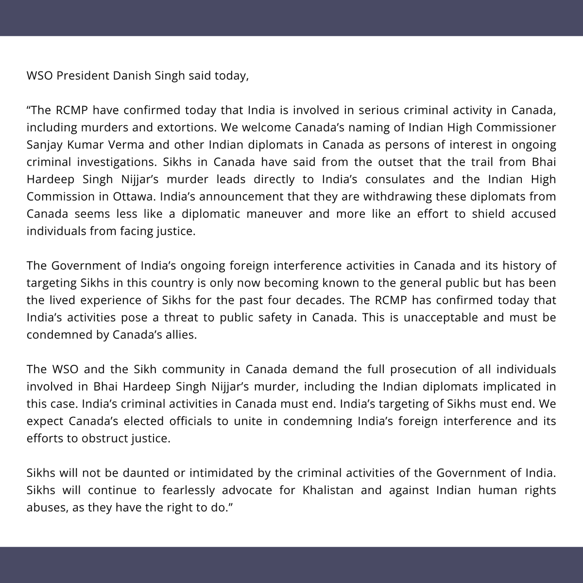WorldSikhOrg's tweet photo. PRESS RELEASE: WSO WELCOMES CANADA’S DECLARATION OF INDIA AS A “SIGNIFICANT PUBLIC SAFETY RISK”

The World Sikh Organization of Canada (WSO) welcomes Canada’s declaration of India's foreign interference activities as a “significant threat to public safety” in Canada.

In a press conference held today, RCMP Commissioner Mike Duheme confirmed that Indian diplomats have been linked to extortions, murders and other criminal activity in Canada and the Government of India’s activities pose a serious threat to public safety.  Indian diplomats have been involved in intelligence gathering against Sikhs in Canada which was later used to target these individuals.  The RCMP confirmed that at least 12 Sikh activists and leaders have received duties to warn from law enforcement due to ongoing assassination plots in Canada orchestrated by India.

Canada has also declared that several Indian diplomats, including India’s High Commissioner to Canada, Sanjay Kumar Verma, are “persons of interest” in ongoing criminal investigations.

Read the press release here:
https://t.co/RznfSfD6UF

#PressRelease