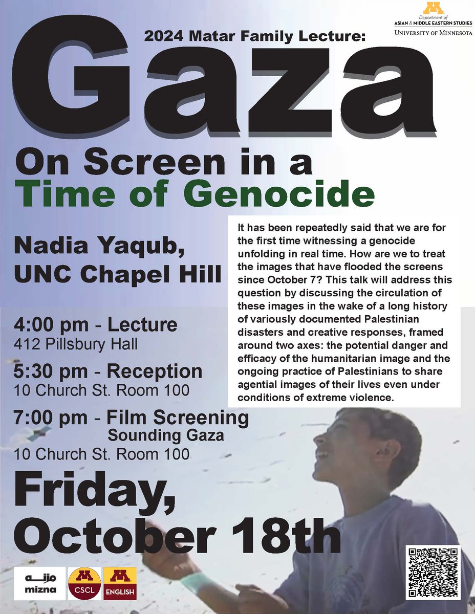 <a href="/UMN_AMES/">UMN_AMES</a>, <a href="/Mizna_ArabArt/">Mizna</a>, @UMNCSCL, &amp; <a href="/UMNEnglish/">UMN English</a> Present: 
The 2024 Matar Family Lecture  
"Gaza on Screen in a Time of Genocide" 
with Nadia Yaqub, UNC Chapel Hill 
Friday, October 18, 4:00 PM 
412 Pillsbury Hall