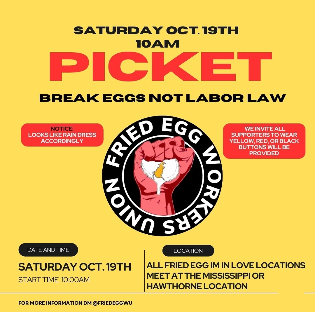 The Fried Egg Workers Union is hitting the picket line THIS  SATURDAY at 10am. Workers are pushing back against the harsh retaliation they're facing in their unionization efforts. Join us at either 3330 N Mississippi or 3549 SE Hawthorne. Make sure to dress for the rain!