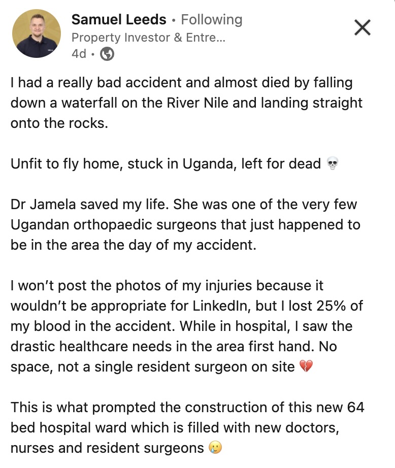 After a near death accident on the Nile River in Uganda, Mr. Samuel Reeds, built a $300.000 hospital ward (in 7 months) after realising the lack of medical facilities in the area after his accident. 
((Via Samuel Leeds LinkedIn page.))