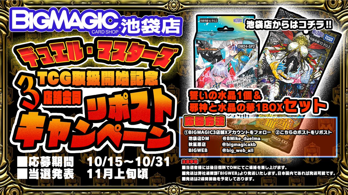BIGMAGIC池袋 デュエル・マスターズ TCG 取り扱い記念3店合同RPキャンペーン開催します！
池袋 <a href="/BMike_duelma/">BM池袋 デュエル・マスターズ</a>
BIGWEB <a href="/big_web_all/">BIGWEB（BIG MAGIC通販部）カードゲーム専門通販店</a> 
秋葉原 <a href="/bigmagicakb/">BIGMAGIC 秋葉原店</a>
3店舗のアカウントをフォロー後、こちらのポストをリポストして頂いたお客様から抽選でプレゼント！！！
是非ご参加ください！！！【#デュエマ】