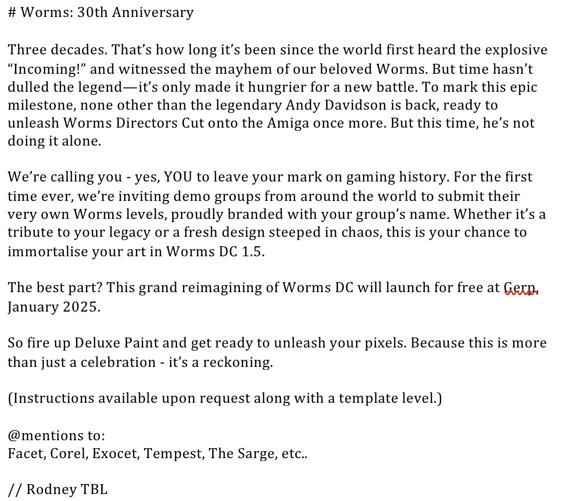 I intend Worms DC 1.5 to be a celebration of the Amiga and the scene around it, as without the Amiga none of this would have been possible.

Here is the announcement from Rodney of the demo group TBL about our plans:

#worms