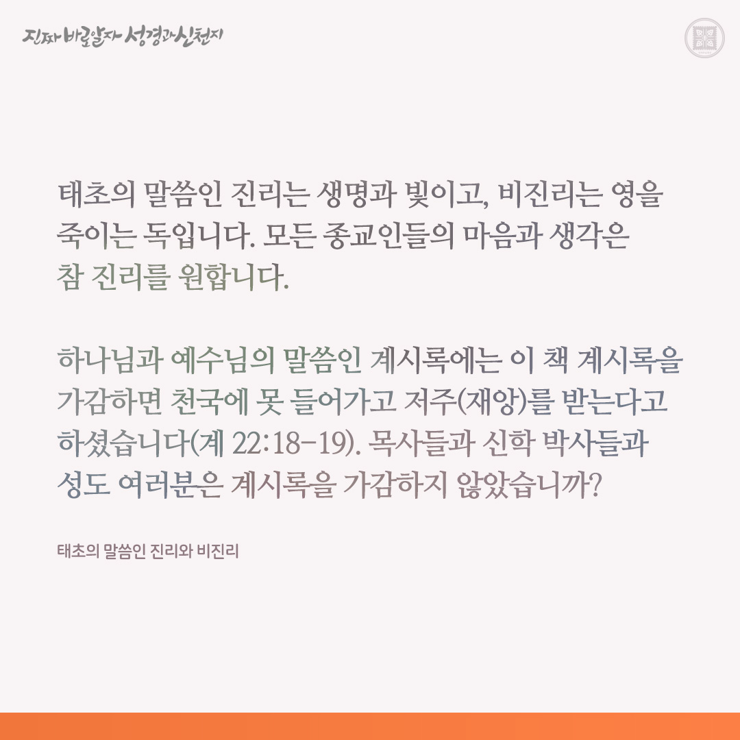 태초의 말씀인 진리와 비진리

태초의 말씀인 진리는 생명과 빛이고, 비진리는 영을 죽이는 독입니다. 모든 종교인들의 마음과 생각은 참 진리를 원합니다.

하나님과 예수님의 말씀인 계시록에는 이 책 계시록을 가감하면 천국에 못 들어가고 저주(재앙)를 받는다고 하셨습니다(계 22:18-19).