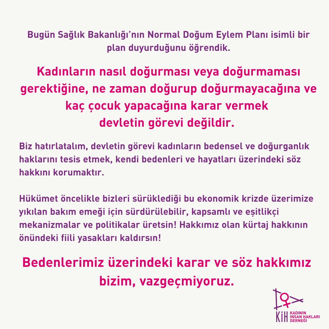 kadinih's tweet photo. Bugün Sağlık Bakanlığı’nın Normal Doğum Eylem Planı isimli bir plan duyurduğunu öğrendik.

Kadınların nasıl doğurması veya doğurmaması gerektiğine, ne zaman doğurup doğurmayacağına ve kaç çocuk yapacağına karar vermek devletin görevi değildir.

Biz hatırlatalım, devletin görevi kadınların bedensel ve doğurganlık haklarını tesis etmek, kendi bedenleri ve hayatları üzerindeki söz hakkını korumaktır.

Hükümet öncelikle bizleri sürüklediği bu ekonomik krizde üzerimize yıkılan bakım emeği için sürdürülebilir, kapsamlı ve eşitlikçi mekanizmalar ve politikalar üretsin! Hakkımız olan kürtaj hakkının önündeki fiili yasakları kaldırsın!

Bedenlerimiz üzerindeki karar ve söz hakkımız bizim, vazgeçmiyoruz.
