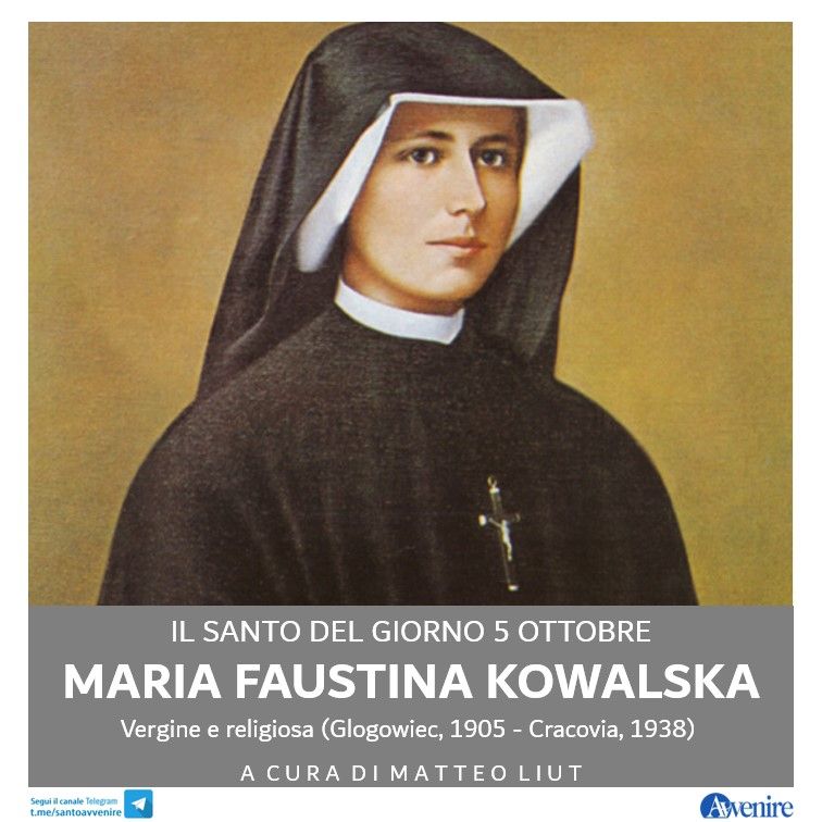 Avvenire_Nei's tweet photo. #5ottobre
Maria Faustina Kowalska
(di Matteo Liut)
Misericordia: è tutto qui ciò di cui ognuno di noi ha bisogno, tutto ciò che serve per affrontare i pesi, le preoccupazioni, le cadute e gli ostacoli di ogni giorno. È lì, nei momenti difficili, che la nostra fede viene messa alla prova: nel dolore sappiamo cogliere l’infinito amore che ci tiene nell’abbraccio di Dio? È in quest’orizzonte che s’inserisce la devozione alla Divina Misericordia, di cui fa apostola santa Maria Faustina Kowalska. È proprio grazie alla testimonianza di questa mistica e religiosa polacca che san Giovanni Paolo II volle istituire la Domenica della Divina Misericordia. D’altra parte Wojtyla aveva conosciuto l’eredità della Kowalska in gioventù, fermandosi a pregare nel santuario dove la santa aveva vissuto, appena fuori Cracovia. Helena Kowalska era nata a Glogowiec nel 1905, terza di dieci figli in una famiglia contadina. A 16 anni lasciò la casa paterna e lavorò come donna di servizio, coltivando però anche il desiderio di consacrarsi a Dio. All’inizio, però, i genitori non le permisero di entrare in convento, finché nel 1925, dopo un percorso spirituale travagliato, a Varsavia riuscì a farsi accogliere nella comunità della Vergine della Misericordia, prendendo il nome di Maria Faustina. Visse in diversi conventi, in particolare a Cracovia, e il suo Diario, che contiene il racconto delle sue esperienze mistiche, è uno dei libri di spiritualità più amati. Morì nel 1938. Proclamata beata da san Giovanni Paolo II il 18 aprile 1993, è stata canonizzata dallo stesso Pontefice il 30 aprile 2000. 

Altri santi. Beato Bartolo Longo, Laico (1841-1926); beato Alberto Marvelli, laico (1918-1946). 
#santodelgiorno #ilsantodelgiorno #unsantoalgiorno