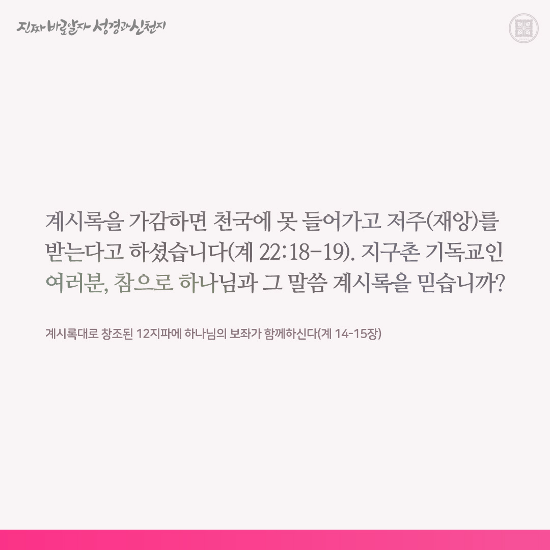 계시록대로 창조된 12지파에 하나님의 보좌가 함께하신다(계 14-15장)

계시록을 가감하면 천국에 못 들어가고 저주(재앙)를 받는다고 하셨습니다(계 22:18-19). 지구촌 기독교인 여러분, 참으로 하나님과 그 말씀 계시록을 믿습니까?

이 책 계시록이 기록된 지는 약 2,000년이 되었어도, 이 책의