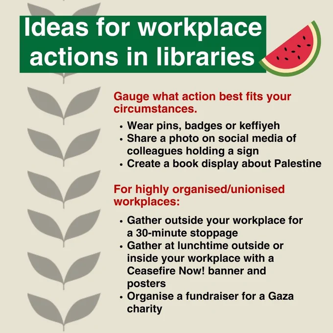 Ideas for workplace actions in libraries
Gauge what action best fits your circumstances 
Wear pins, badges or keffiyeh
Share a photo on social media of colleagues holding a sign
Create a book display about Palestine
For highly organised/unionised workplaces:
Gather outside your workplace for a 30 minute stoppage
Gather at lunchtime outside or inside your workplace with a Ceasefire Now! banner and posters
Organise a fundraiser for a Gaza charity