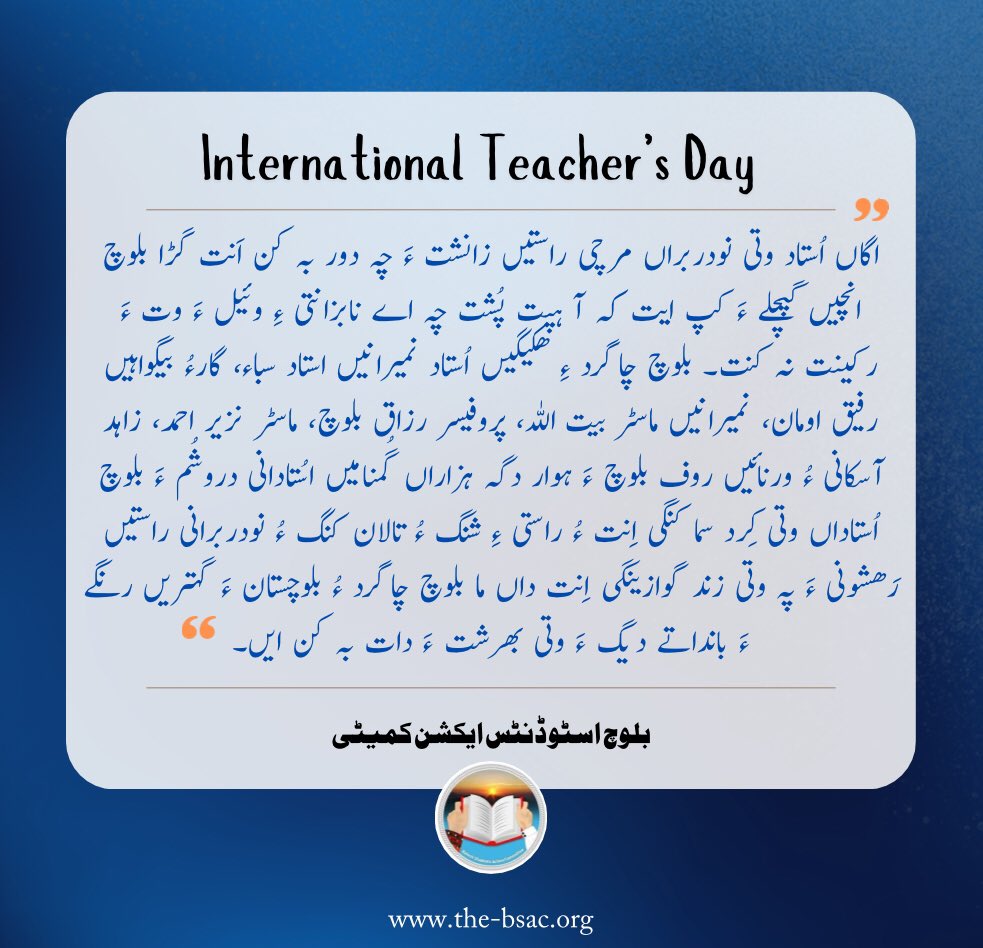 BSAC_org's tweet photo. #InternationalTeachersDay
”اگاں اُستاد وتی نودربراں مرچی راستیں زانشت ءَ چہ دور بہ کن اَنت گڑا بلوچ انچیں گپچلے ءَ کپ ایت کہ آ ہپت پُشت چہ اے نابزانتی ءِ وئیل ءَ وت ءَ رکینت نہ کنت۔ بلوچ چاگرد ءِ ھکیگیں اُستاد نمیرانیں استاد سباء، گارءُ بیگواہیں رفیق اومان، نمیرانیں ماسٹر بیت اللہ، پروفیسر رزاق بلوچ، ماسٹر نزیر احمد، زاہد آسکانی ءُ ورنائیں روف بلوچ ءَ ہوار دگہ ہزاراں گُمنامیں اسُتادانی دروشُم ءَ بلوچ اُستاداں وتی کِرد سما کنگی اِنت ءُ راستی ءِ شنگ ءُ تالان کنگ ءُ نودربرانی راستیں رَھشونی ءَ پہ وتی زند گوازینگی اِنت داں ما بلوچ چاگرد ءُ بلوچستان ءَ گہتریں رنگے ءَ بانداتے دیگ ءَ وتی بھرشت ءَ دات بہ کن ایں۔“