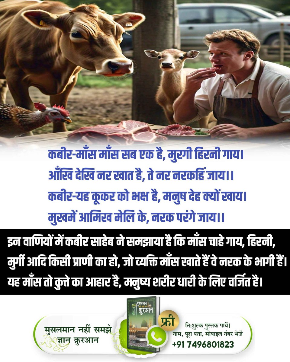 *#गल_काटे_सो_कुफर_कसाई*
कबीर-पापी पूजा बैठि कै, भखै माँस मद दोइ।
तिनकी दीक्षा मुक्ति नहीं, कोटि नरक फल होइ।।
अर्थात जो गुरुजन माँस भक्षण करते हैं तथा शराब पीते हैं उनसे नाम दीक्षा प्राप्त करने वालों की मुक्ति नहीं होती अपितु वे महा नरक के भागी होंगे।