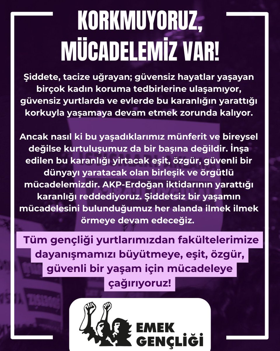 EŞİT, ÖZGÜR, GÜVENLİ BİR YAŞAM İÇİN MÜCADELEYE! 

Kadınları şiddete ve güvensizliğe mahkum etmeye çalışanlar bugün cinsiyetçiliği, kadın düşmanlığını, şiddeti her gün yeniden üreterek, cezasızlık politikalarıyla kadın cinayetlerinin önünü açıyor! 

Bu şiddet sarmalına karşı,