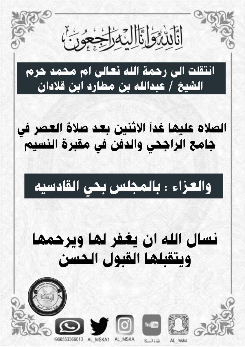 انا لله وانا آليه راجعون 

انتقلت الي رحمة الله تعالى ام محمد حرم الشيخ / عبدالله بن مطارد ابن قلادان 
الصلاه عليها غداً بعد صلاة العصر في جامع الراجحي والدفن بمقبرة النسيم والعزاء بالمجلس بحي القادسية 

نسال الله ان يغفر لها ويرحمها ويتقبلها القبول الحسن