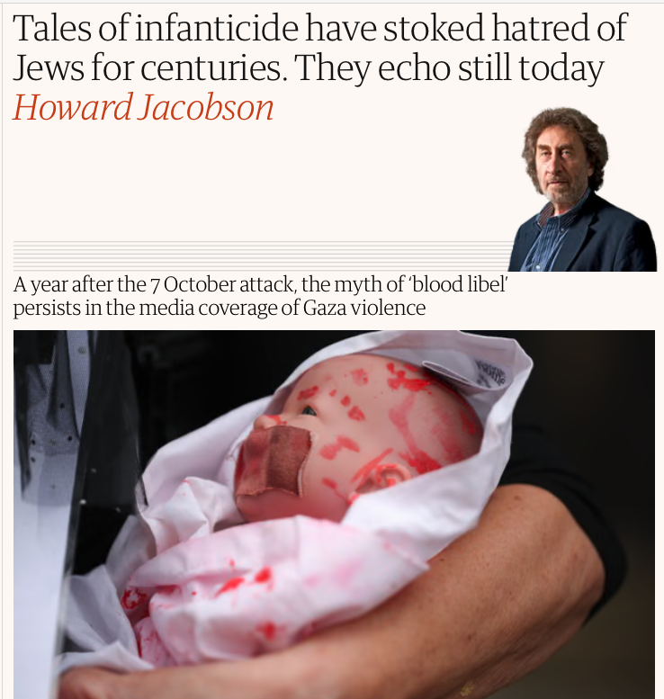 Jonathan_K_Cook's tweet photo. Why is the 'liberal' media peddling the vilest genocide apologism?

I can't put this strongly enough. Howard Jacobson's article in today’s Observer newspaper may be one the vilest pieces of journalism published in Britain in living memory, arguing that any reporting of Israel's documented slaughter of many thousands of Palestinian children in Gaza is a "blood libel" and antisemitic. It is pure genocide apologism.

But far worse is the fact that the Guardian Media Group signed off his column. This isn't the work of one Zionist loon. A whole army of journalists brought it to print.

And note: Jacobson, odious as he is, isn't responsible for the choice of photo. That is entirely down to the Observer newsroom.

I worked at both the Guardian and the Observer, its Sunday sister paper, for many years. The comment editor, the photo editor, the revise sub-editor, the Observer's chief editor and all the section heads would have approved not only Jacobson's text but that photo too.

What on earth did they all imagine that "illustrative" photo of a blood-smeared doll suggested?

* That the many thousands of children blown to pieces by Israeli bombs are a fiction.

* That all the children decomposing under rubble are made up.

* That all the unidentified children buried in Gaza's sands are a lie.

* That all the children dying of epidemics like polio or starving to death from Israel's aid blockade are an invention.

That any single journalist imagined for a moment that this was an acceptable article or photo in the midst of a genocide is astounding enough.

But that a whole phalanx of the most influential and “liberal” journalists in the country backed it without a second thought tells us something about the depraved culture that passes for journalism in the western establishment media.

These elite journalists are completely divorced from reality. They have no moral core, they live and work as fanatical ideologues for western supremacism. They are as racist as their forebears who cheerled Britain's subjugation and colonisation of the rest of the globe.

There is no hope of ever having a healthy world as long as these war-mongers and genocide apologists are allowed to remain in charge of shaping our consciousness.