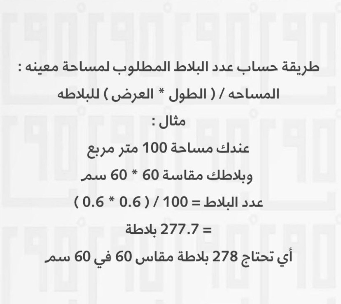 الطريقة الصحيحة لحساب عدد البلاط المطلوب لمساحة معينه :
المساحه / ( الطول * العرض ) للبلاطه
مثال :
عندك مساحة 100 متر مربع
وبلاطك مقاسة 60 * 60 سم
عدد البلاط = 0.6 * 0.6 ) / 100 )
= 277.7 بلاطة
أي تحتاج 278 بلاطة مقاس 60 في 60 سم