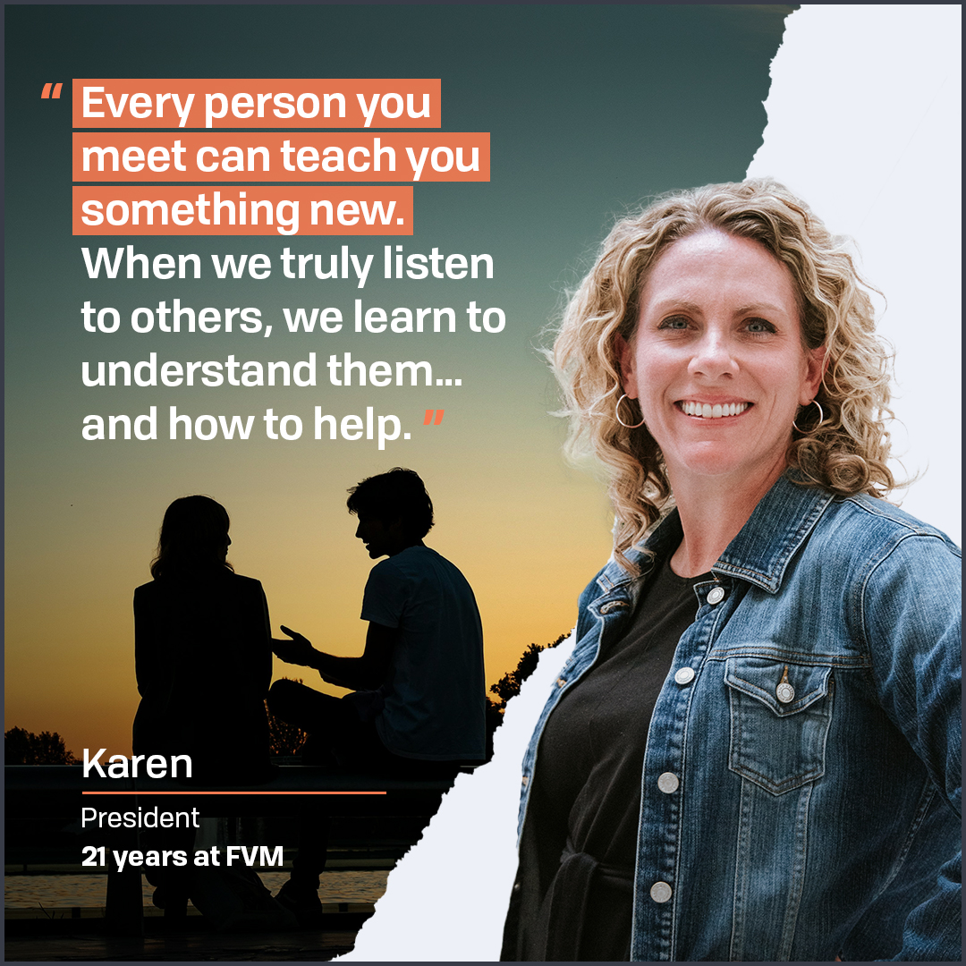 Karen loves meeting new people and delving into their passions and challenges. It’s a skill she instills in FVM employees: “When we put ourselves in the shoes of our clients, we deliver strategies and tactics that hit the mark.” Congrats to 21 years (!) at FVM, Karen!
