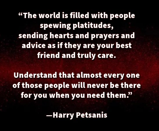 harrypetsanis's tweet image. “The world is filled with people spewing platitudes,sending hearts and prayers and advice as if they are your best friend and truly care.

Understand that almost every one of those people will never be there for you when you need them.”

—Harry Petsanis

#emptygestures