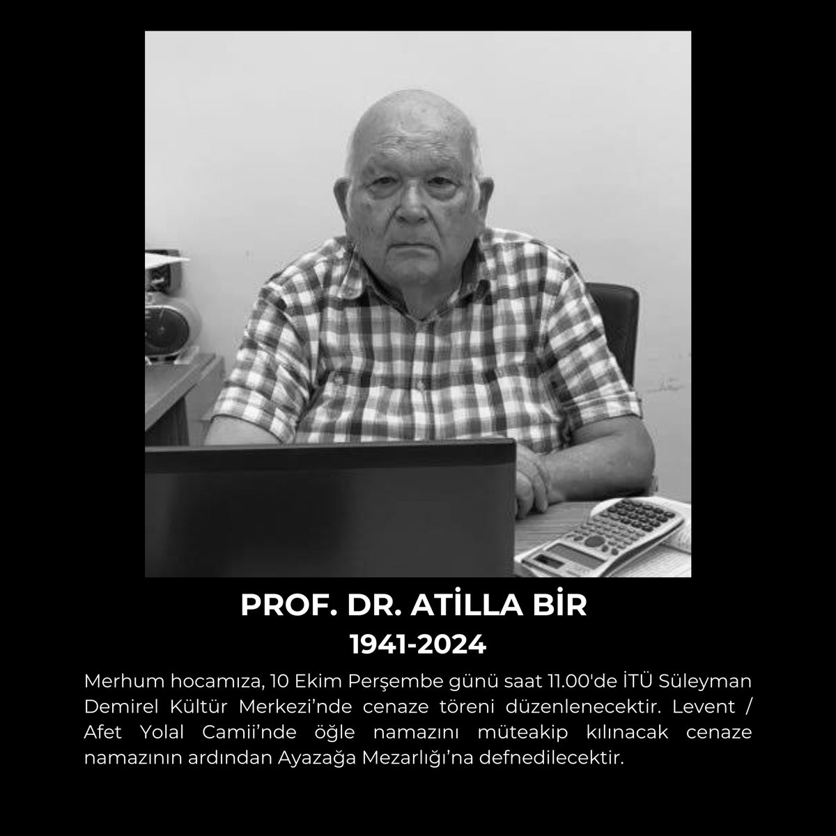 Bölümümüz öğretim üyelerinden Prof. Dr. Atilla BİR hocamız Hakk'ın rahmetine kavuşmuştur. Merhuma Allah'tan rahmet diler, kederli ailesine sabr-ı cemil niyaz ederiz.
Cenaze bilgileri aşağıda yer alıyor.