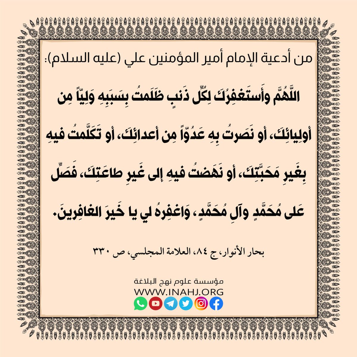 من أدعية الامام أمير المؤمنين علي (عليه السلام)
اللَّهُمَّ وأَستَغفِرُكَ لِكُلِّ ذَنبٍ ظَلَمتُ بِسَبَبِهِ وَلِيّاً مِن أولِيائِكَ ، أو نَصَرتُ بِهِ عَدُوّاً مِن أعدائِكَ ، أو تَكَلَّمتُ فيهِ بِغَيرِ مَحَبَّتِكَ ، أو نَهَضتُ فيهِ إلى غَيرِ طاعَتِكَ ، فَصَلِّ عَلى مُحَمَّدٍ وآلِ