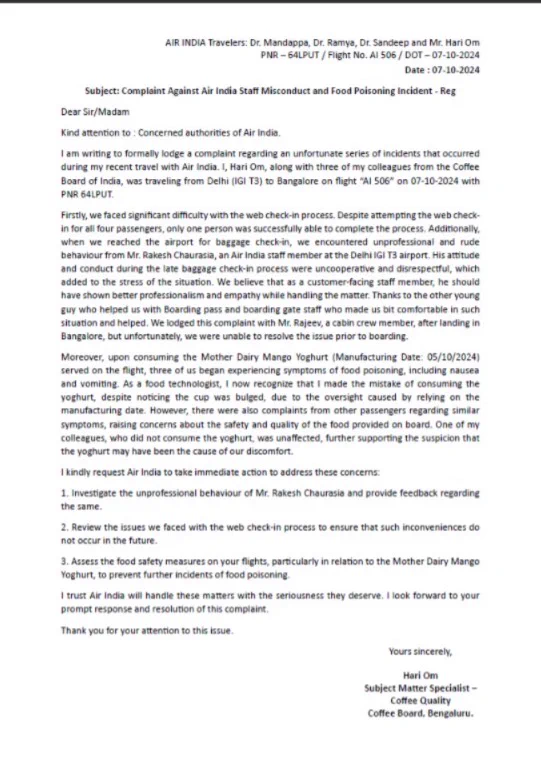 I kindly request Air India to take immediate action to address these concerns:
1. Investigate the unprofessional behaviour of Mr. Rakesh Chaurasia and provide feedback regarding the same.
2. Review the issues we faced with the web check-in process to ensure that such inconveniences do not occur in the future.
3. Assess the food safety measures on your flights, particularly in relation to the Mother Dairy Mango Yoghurt, to prevent further incidents of food poisoning.
I trust Air India will handle these matters with the seriousness they deserve. I look forward to your prompt response and resolution of this complaint.
Thank you for your attention to this issue.

