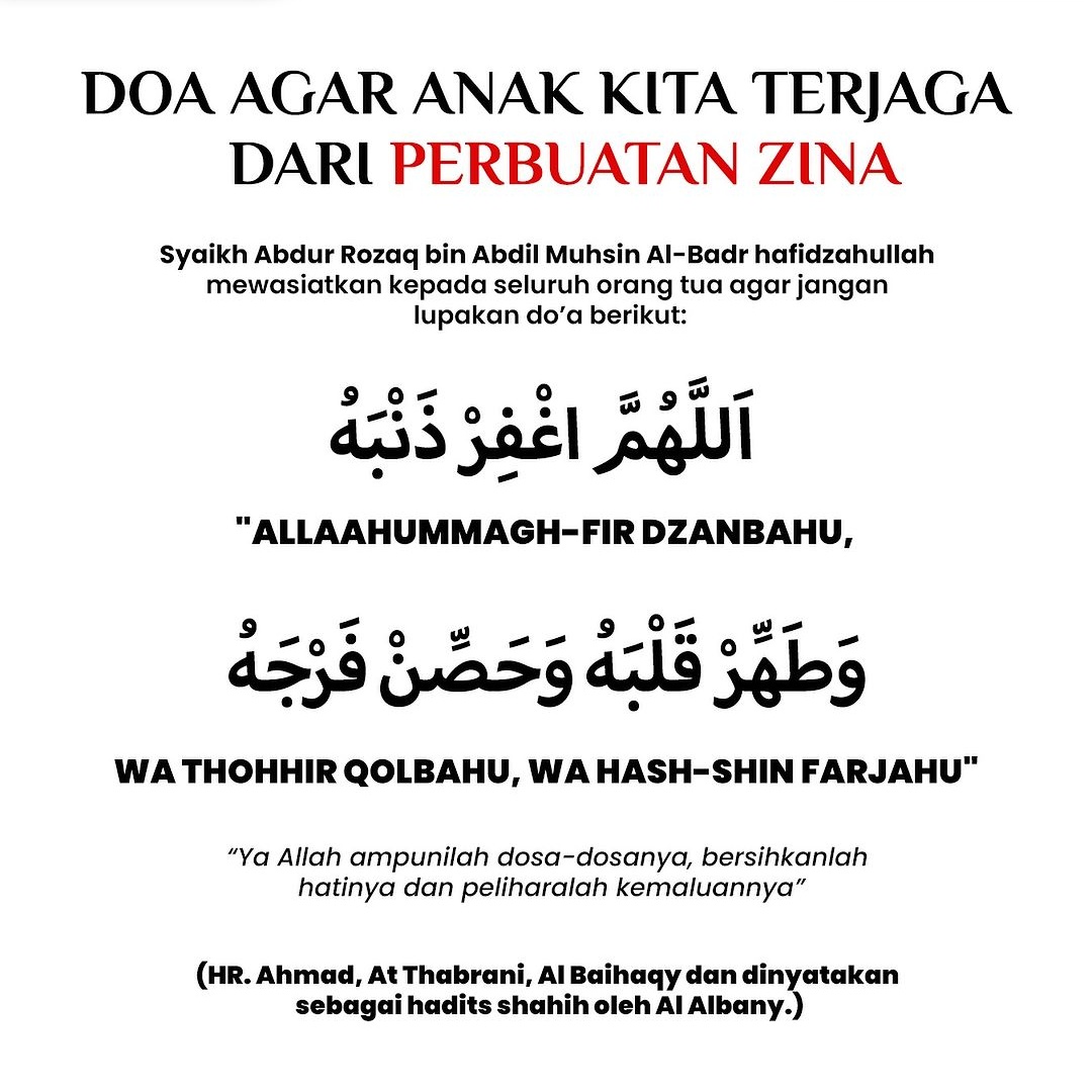 first_reallady's tweet photo. DOA AGAR ANAK KITA TERJAGA DARI PERBUATAN ZINA

Syaikh Abdur Rozaq bin Abdil Muhsin Al-Badr hafizhahullah mewasiatkan kepada seluruh orang tua agar jangan lupakan do’a berikut:

اَللَّهُمَّ اغْفِرْ ذَنْبَهُ وَطَهِّرْ قَلْبَهُ وَحَصِّنْ فَرْجَهُ
Allaahummagh-fir dzanbahu, wa thohhir qolbahu, wa hash-shin farjahu

“Ya Allah ampunilah dosa-dosanya, bersihkanlah hatinya dan peliharalah kemaluannya”

HR. Ahmad, At Thabrani, Al Baihaqy dan dinyatakan sebagai hadits shahih oleh Al Albany.