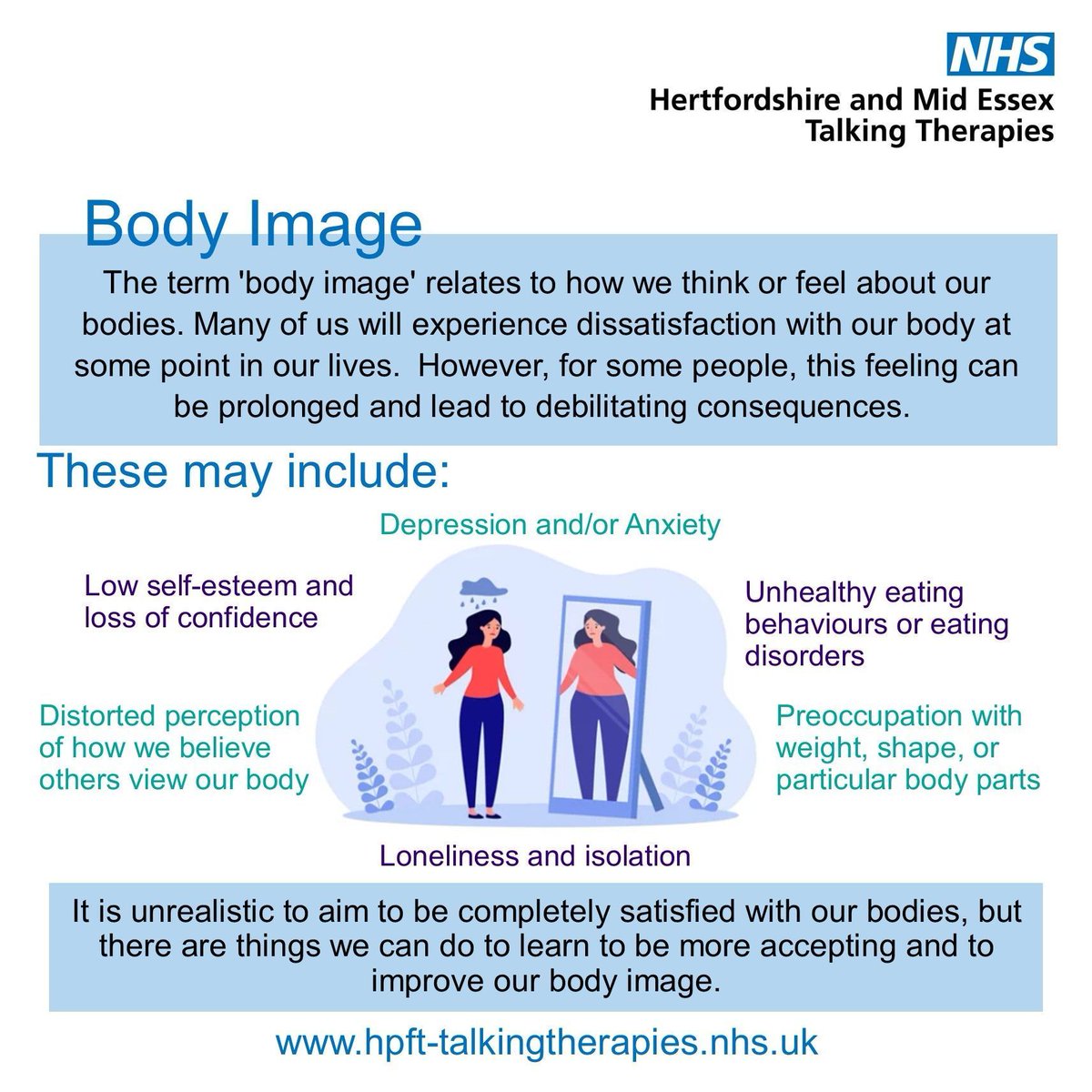 The term 'body image' relates to how we think or feel about our bodies.
 
If you're finding it difficult to manage your body image and need emotional support, you can refer yourself through our website: hpft-talkingtherapies.nhs.uk  

#BodyImage #NHSTalkingTherapies #MentalHealth