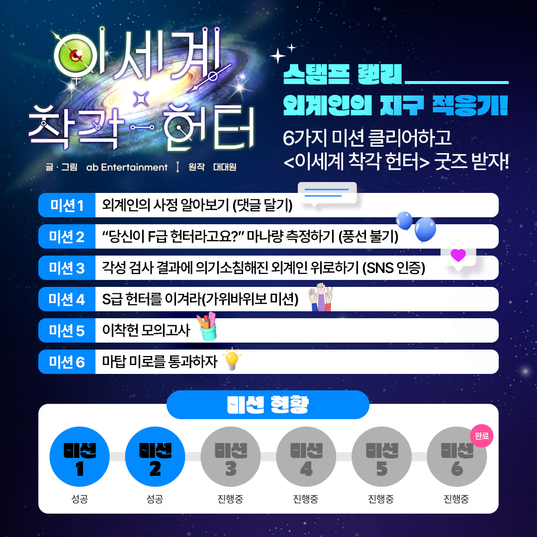 "6가지 미션 클리어 후 <이세계 착각 헌터> 굿즈 받자!"

🌠외계인의 사정 알아보기
🌠"당신이 F급 헌터라고요?" 마나량 측정하기
🌠각성 검사 결과에 의기소침해진 외계인 위로하기
🌠이착헌 모의고사
🌠이착헌 모의고사
🌠마탑 미로를 통과하자

🛸이벤트 참여하려면 경기국제웹툰페어로!🛸
#이착헌