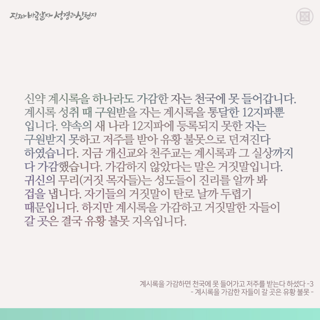 계시록을 가감하면 천국에 못 들어가고 저주를 받는다 하셨다
- 계시록을 가감한 자들이 갈 곳은 유황 불못 -

신천지에게 이단이라 한 목자와 그 성도들은 계시록을 가감하지 않았습니까? 신천지는 계시록을 통달합니다. 확인해 보십시오.

계시록을 가감한 개신교와 천주교가 계시록을 통달한