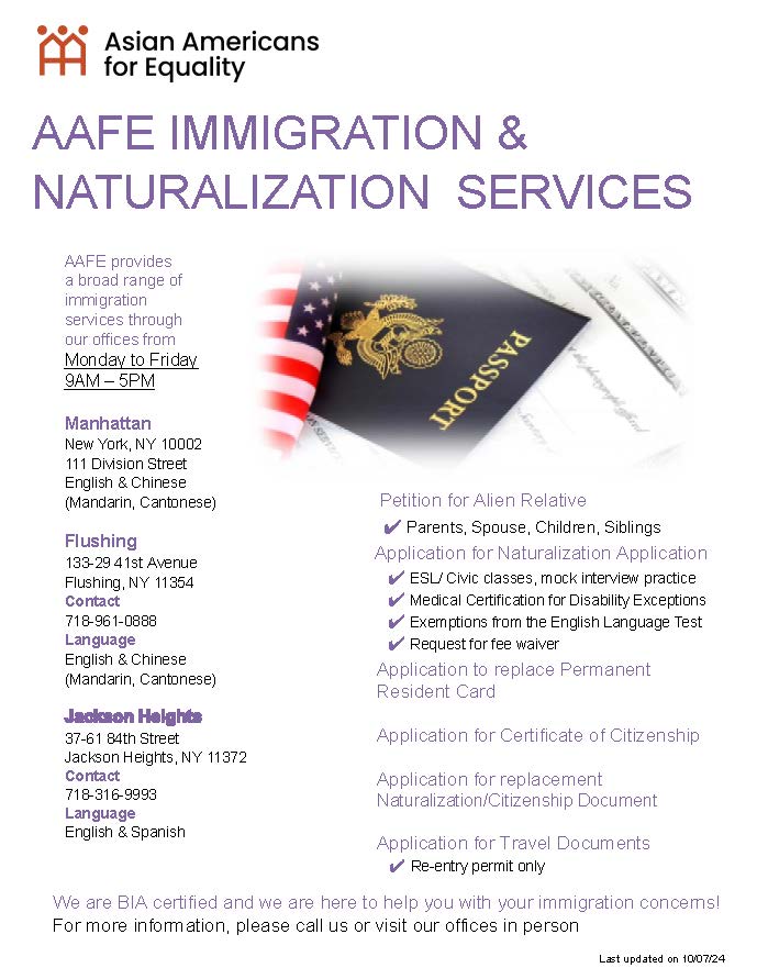 If you or someone you know needs assistance with immigration and naturalization issues, AAFE provides a broad range of immigration services from our offices in Manhattan, Flushing, and Jackson Heights. Please call us or visit our offices in person to access these services.