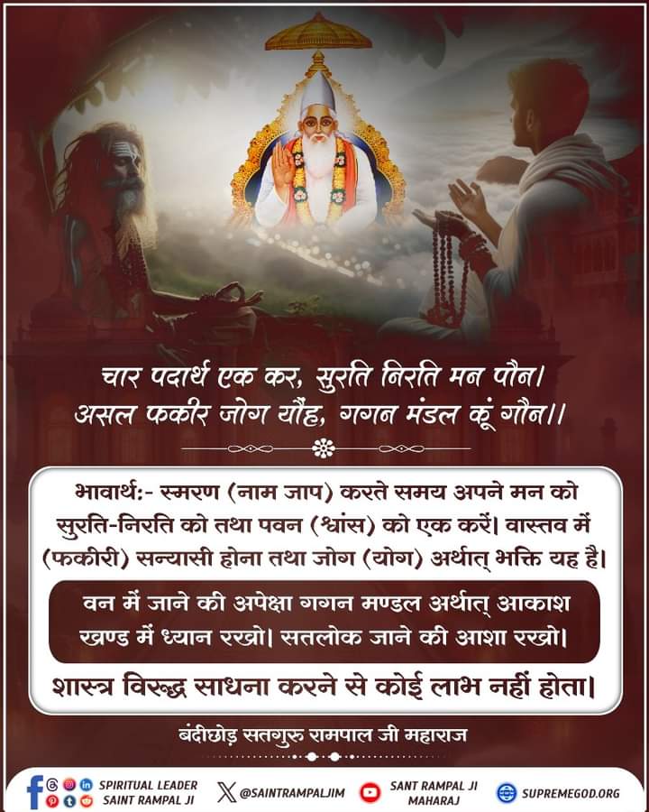 चार पदार्थ एक कर, सुरति निरति मन पौन। 
असल फकीर जोग यौंह, गगन मंडल कूं गौन।।
भावार्थ:- स्मरण (नाम जाप) करते समय अपने मन को सुरति-निरति को तथा पवन
(श्वांस) को एक करें। वास्तव में (फकीरी) सन्यासी होना तथा जोग (योग) अर्थात् भक्ति यह
है। #मुक्तिबोध #सत_भक्ति_सन्देश