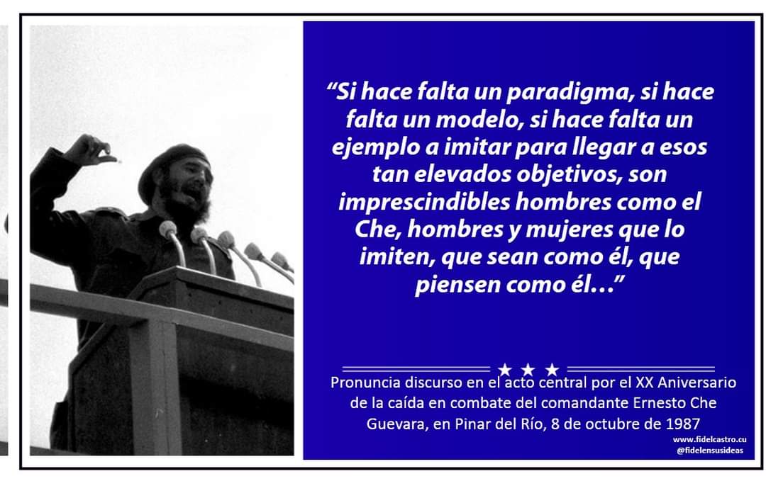 “Si hace falta un paradigma, si hace falta un modelo, si hace falta un ejemplo a imitar para llegar a esos tan elevados objetivos, son imprescindibles hombres como el Che, hombres y mujeres que lo imiten, que sean como él, que piensen como él…”   8/10/1987 #FidelPorSiempre