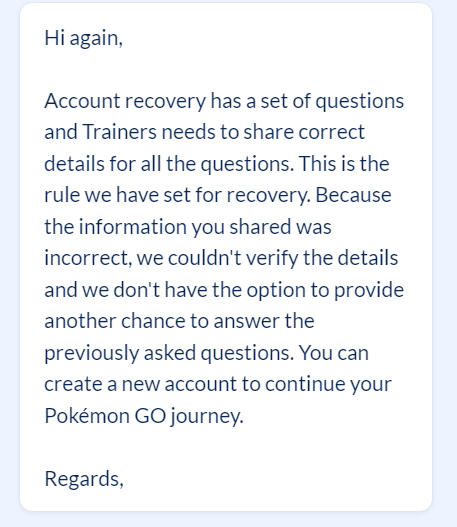 if for some reason you suddenly lose your access to someone and you try to recover your account with these questions being asked, would you 100% answer them correctly? it is now 6 months i cannot play anymore and i am heartbroken. account from 2016!!! <a href="/PokemonGoApp/">Pokémon GO</a> <a href="/NianticHelp/">Niantic Support</a>