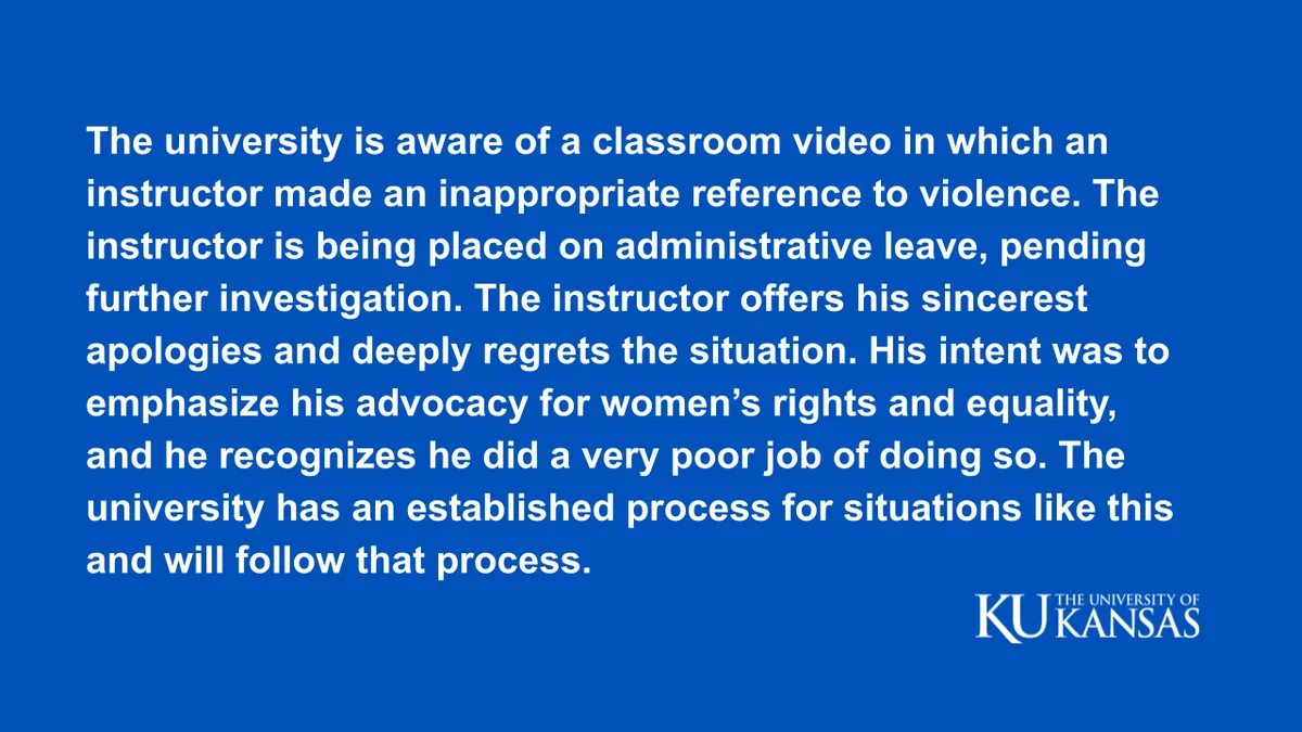 The university is aware of a classroom video in which an instructor made an inappropriate reference to violence. The instructor is being placed on administrative leave, pending further investigation. The instructor offers his sincerest apologies and deeply regrets the situation. His intent was to emphasize his advocacy for women’s rights and equality, and he recognizes he did a very poor job of doing so. The university has an established process for situations like this and will follow that process.