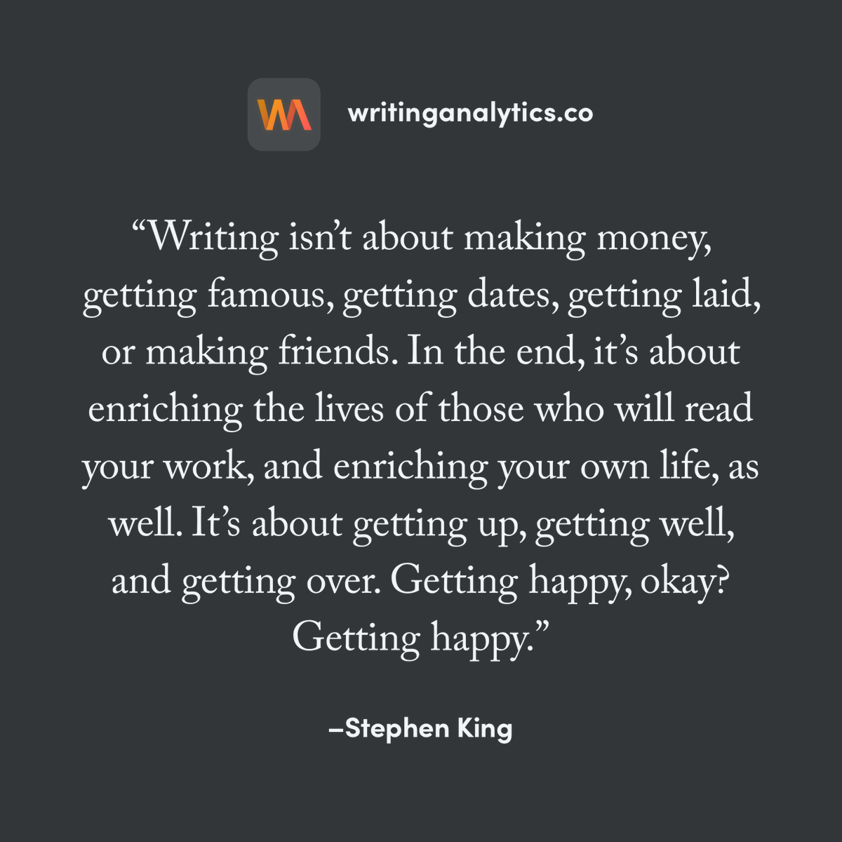 writinglytics's tweet image. "Writing isn’t about making money, getting famous, getting dates, getting laid, or making friends. [...] It’s about getting up, getting well, and getting over. Getting happy, okay? Getting happy"

—Stephen King

#writingcommunity #amwriting