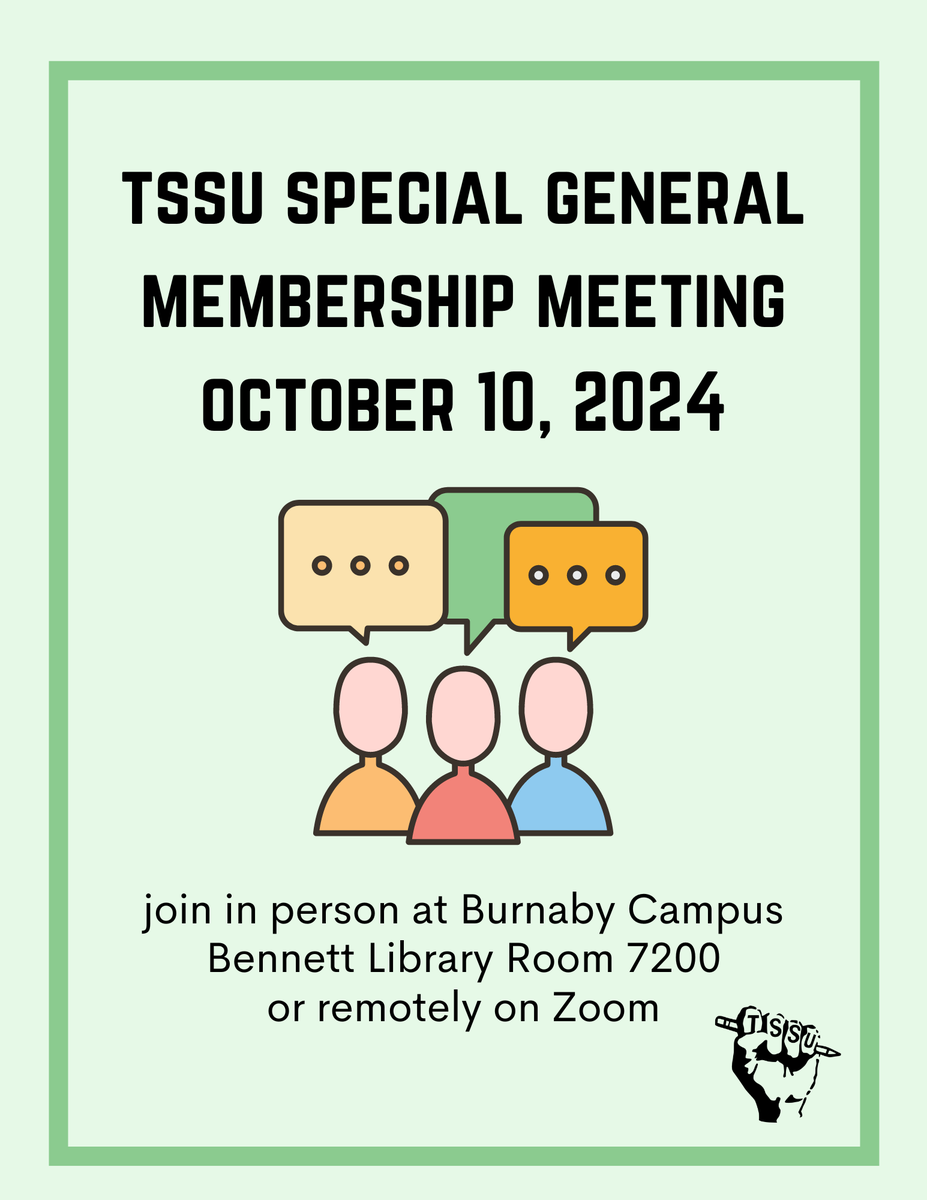 A SGM Meeting will be held tomorrow from 5:00 to 7:00 pm at the SFU Burnaby Campus (Bennett Library Room 7200). This SGM will be a continuation of the ongoing membership consultation regarding allocation of the damages paid to TSSU for the Voluntary Recognition Agreement.