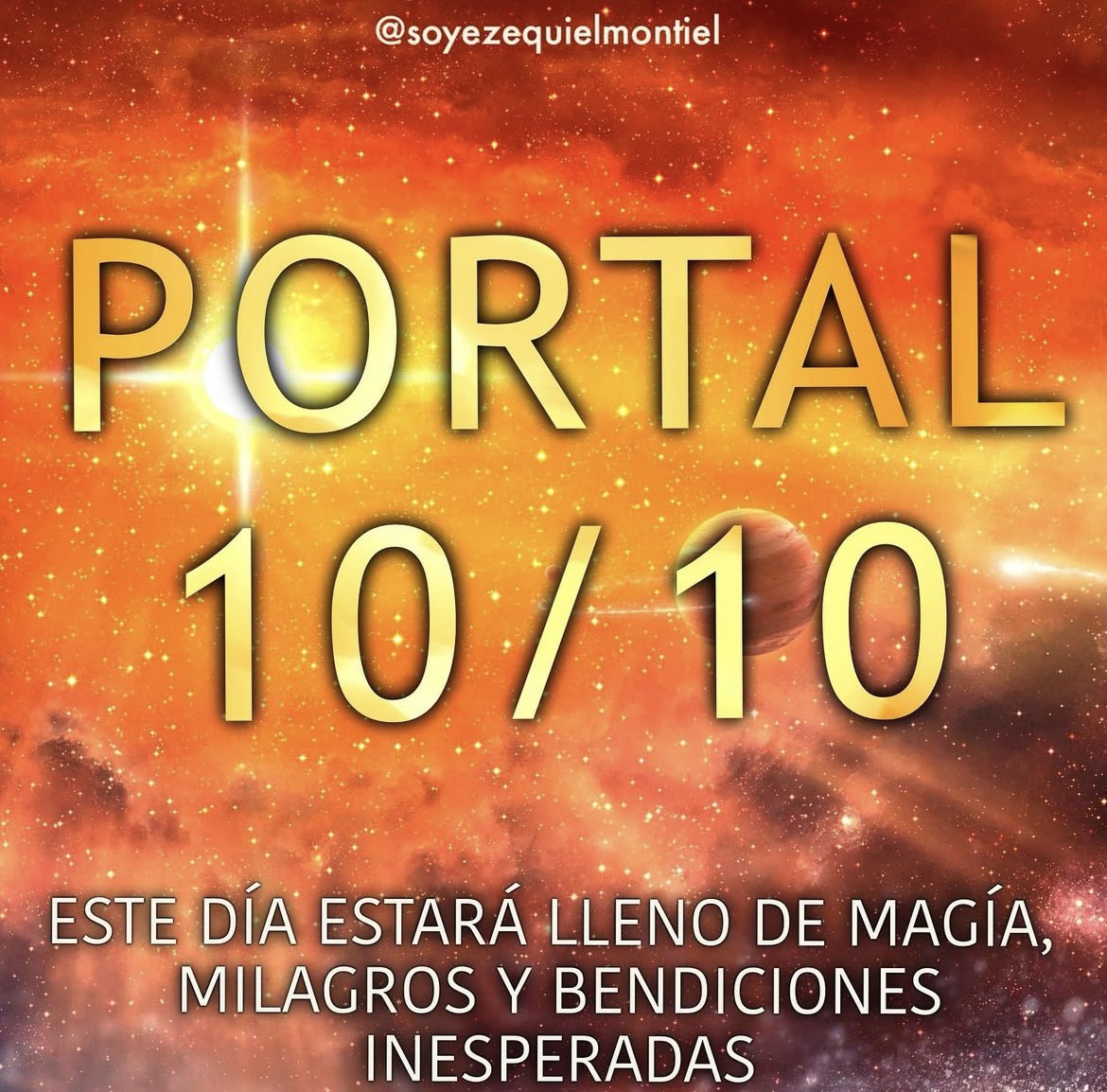 soyezequielmontiel
FELIZ APERTURA DEL
PORTAL - 10/10
El día 10 del 10 se producirá la apertura de una poderosa puerta estelar que abrirá los corazones de todos para recibir una gran oleada de inmensa iluminación de códigos sagrados de luz en todo el planeta, ya que se producirá