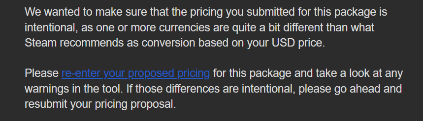 hey <a href="/Steamworks/">Steamworks</a> you keep rejecting the pricing for my game, and in the email states to resubmit if the prices were intentional.  I have resubmitted the same prices at least 3 times.  The prices are intentional.

Process is clearly not aligning with the email.