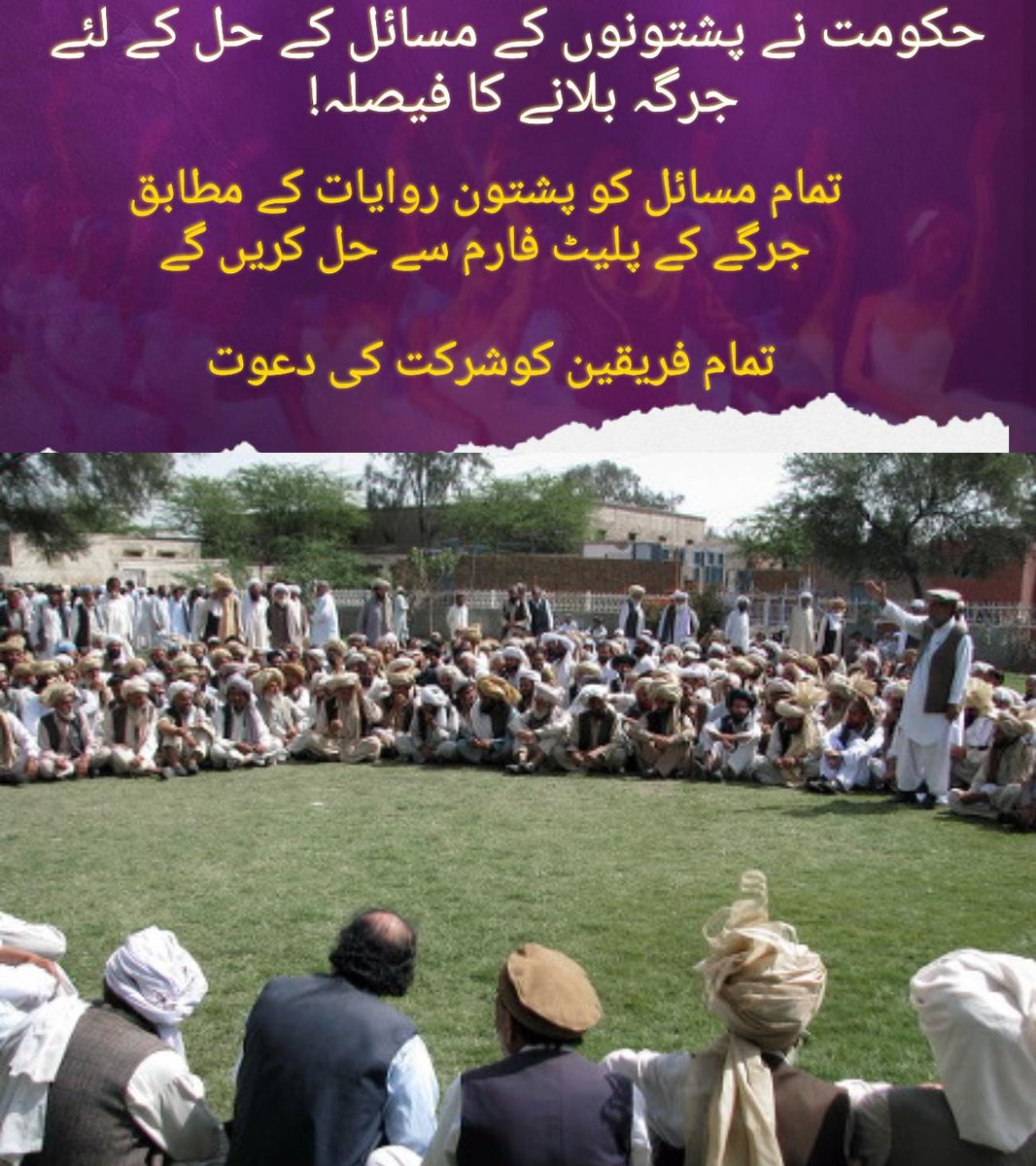 حکومتِ پاکستان نے پشتونوں کے مسائل کے حل کے لیے سنجیدہ کوششوں کا آغاز کرتے ہوئے جرگہ بلانے کا فیصلہ کیا ہے۔ پشتون روایات میں جرگے کی اہمیت کو مدنظر رکھتے ہوئے، حکومت تمام فریقین کو دعوت دے رہی ہے تاکہ اس پلیٹ فارم پر بات چیت کے ذریعے مسائل کا حل نکالا جا سکے۔ جرگہ کے ذریعے بات