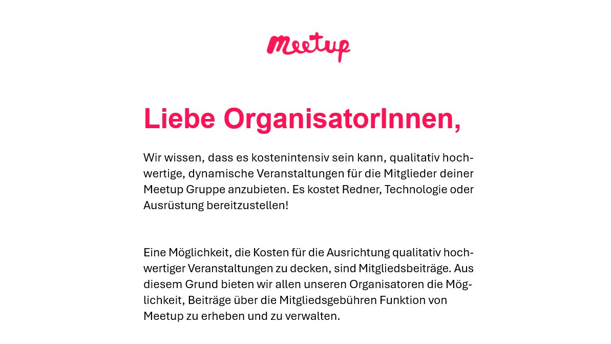 Danke für die Info, <a href="/Meetup/">Meetup</a>!

Unsere einzigen Kosten sind die kostspieligen Meetup.com-Subscription-Gebühren. Um diese zu decken, werden wir aber keine Mitgliedsbeiträge einführen😉 .

PS: Senkt lieber eure Kosten und unsere Abo-Gebühren anstatt die Plattform weiter aufzublähen.