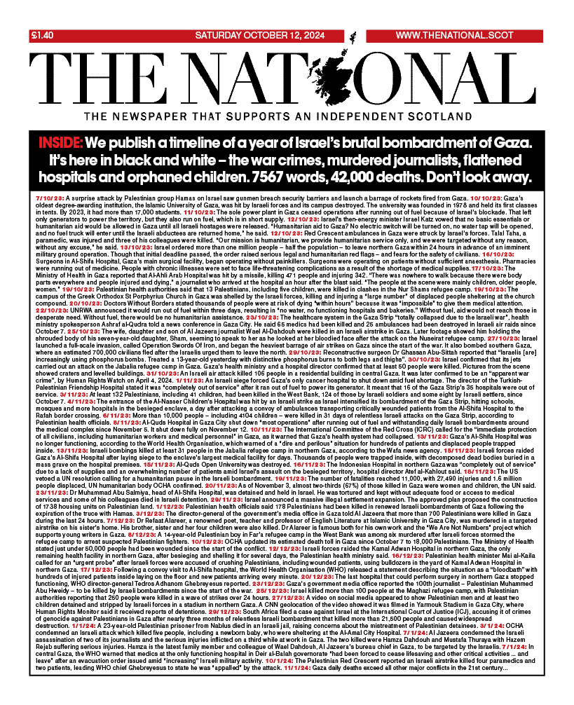 Laura Webster (@lauraewebsterr) on Twitter photo Tomorrow's front page of <a href="/ScotNational/">The National</a>.
We publish a timeline of a year of Israel's bombardment of Gaza. It's all here in black and white - the war crimes, murdered journalists, flattened hospitals, orphaned children. 7567 words, 42,000 deaths. Don't look away. Tomorrow's front page of <a href="/ScotNational/">The National</a>.
We publish a timeline of a year of Israel's bombardment of Gaza. It's all here in black and white - the war crimes, murdered journalists, flattened hospitals, orphaned children. 7567 words, 42,000 deaths. Don't look away.